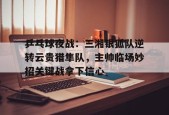 开云APP-乒乓球夜战：三湘银狐队逆转云贵猎隼队，主帅临场妙招关键战拿下信心的简单介绍